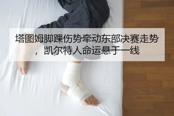 塔图姆脚踝伤势牵动东部决赛走势，凯尔特人命运悬于一线