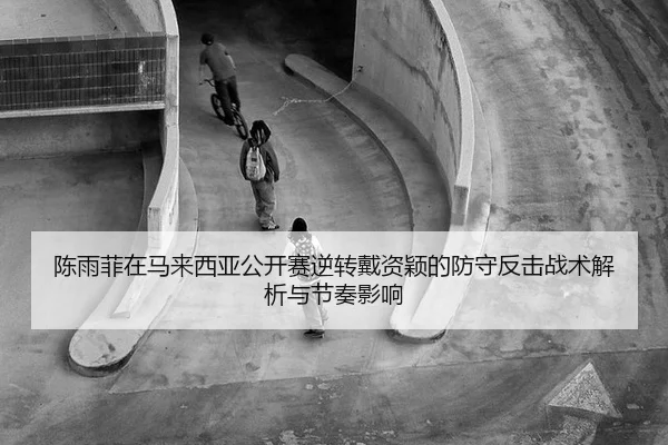 陈雨菲在马来西亚公开赛逆转戴资颖的防守反击战术解析与节奏影响